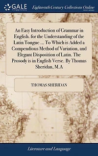 An Easy Introduction of Grammar English. for the Understanding Latin Tongue ... to Which Is Added a Compendious Method Variation, and Elegant Disposition Latin. Prosody English Verse. by Thomas Sheridan, M.A.