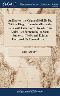An essay on The origin of evil. By Dr. William King, ... Translated from Latin with large notes. To which are added, two sermons same author, fourth edition corrected. Edmund Law,