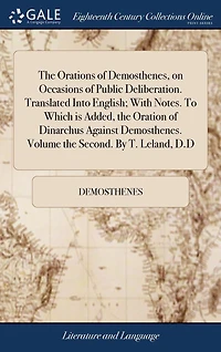 the Orations of Demosthenes, on Occasions Public Deliberation. Translated Into English; With Notes. to Which Is Added, Oration Dinarchus Against Demosthenes. Volume Second. by T. Leland, D.D.