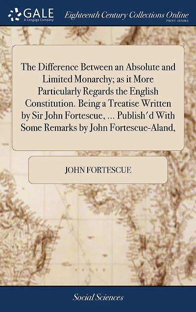 the Difference Between an Absolute and Limited Monarchy; As It More Particularly Regards English Constitution. Being a Treatise Written by Sir John Fortescue, ... Publish'd with Some Remarks Fortescue-Aland,