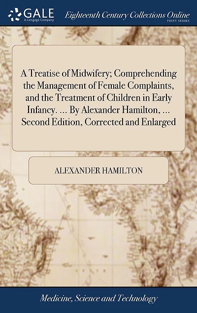 A Treatise of Midwifery; Comprehending the Management Female Complaints, and Treatment Children Early Infancy. ... by Alexander Hamilton, Second Edition, Corrected Enlarged.