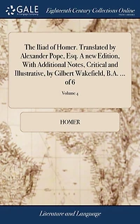 The Iliad of Homer. Translated by Alexander Pope, Esq. A new Edition, With Additional Notes, Critical and Illustrative, by Gilbert Wakefield, B.A. ... of 6; Volume 4