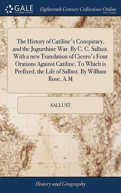 the History of Catiline's Conspiracy, and Jugurthine War. by C. Sallust. with a New Translation Cicero's Four Orations Against Catiline. to Which Is Prefixed, Life William Rose, A.M.