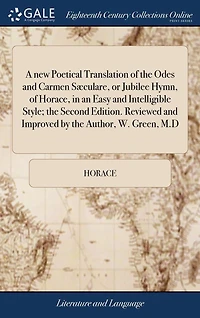 A new Poetical Translation of the Odes and Carmen Sæculare, or Jubilee Hymn, of Horace, in an Easy and Intelligible Style; the Second Edition. Reviewed and Improved by the Author, W. Green, M.D