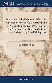 An Account of the Origin and Effects a Police set on Foot By his Grace Duke Newcastle Year 1753, Upon Plan Presented to Late Henry Fielding, ... John Esq