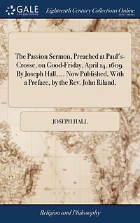 the Passion Sermon, Preached at Paul's-Crosse, on Good-Friday, April 14, 1609. by Joseph Hall, ... Now Published, With a Preface, Rev. John Riland,