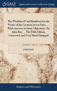 The Wisdom of God Manifested Works Creation two Parts, ... With Answers to Some Objections. By John Ray, Fifth Edition Corrected, and Very Much Enlarged