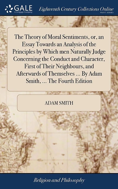 The Theory of Moral Sentiments, or, an Essay Towards an Analysis of the Principles by Which men Naturally Judge Concerning the Conduct and Character, First of Their Neighbours, and Afterwards of Themselves ... By Adam Smith, ... The Fourth Edition