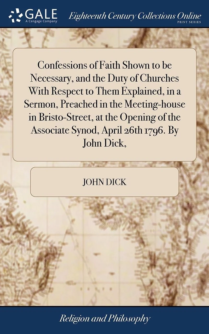 Confessions of Faith Shown to be Necessary, and the Duty Churches With Respect Them Explained, a Sermon, Preached Meeting-house Bristo-Street, at Opening Associate Synod, April 26th 1796. By John Dick,