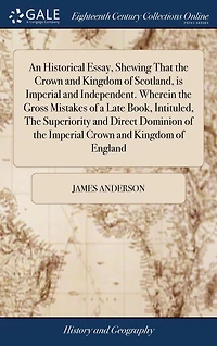 An Historical Essay, Shewing That the Crown and Kingdom of Scotland, is Imperial Independent. Wherein Gross Mistakes a Late Book, Intituled, Superiority Direct Dominion England
