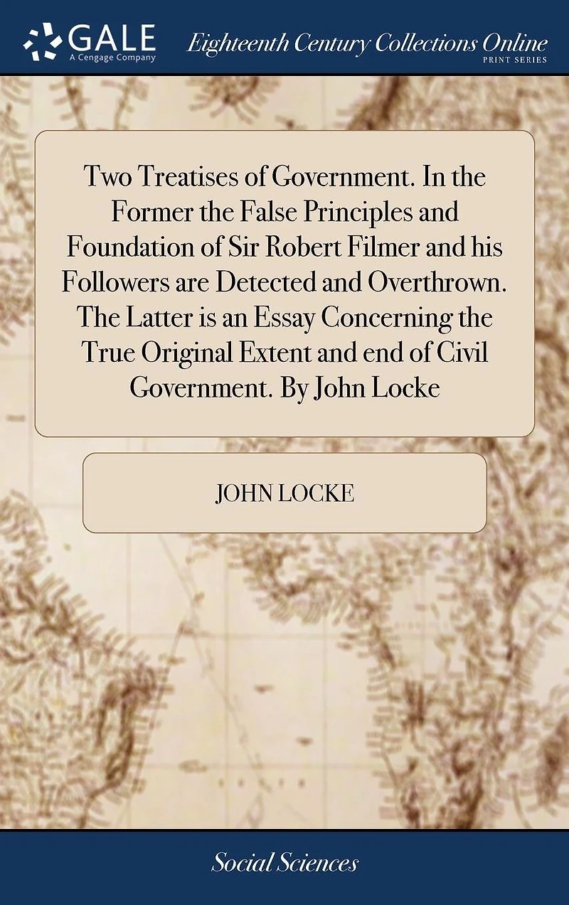 Two Treatises of Government. the Former False Principles and Foundation Sir Robert Filmer his Followers are Detected Overthrown. Latter is an Essay Concerning True Original Extent end Civil By John Locke