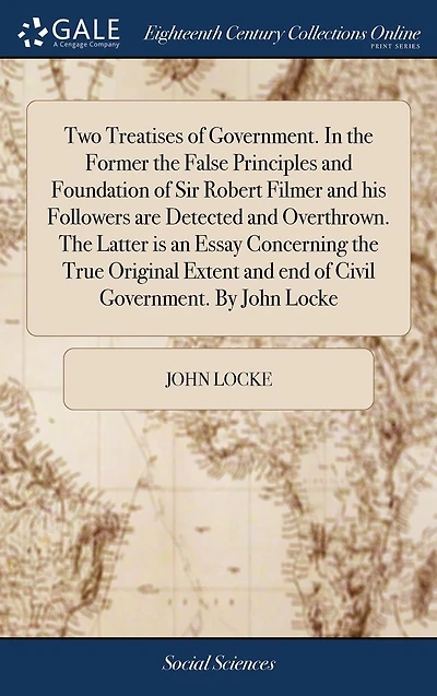 Two Treatises of Government. the Former False Principles and Foundation Sir Robert Filmer his Followers are Detected Overthrown. Latter is an Essay Concerning True Original Extent end Civil By John Locke