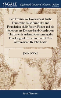 Two Treatises of Government. the Former False Principles and Foundation Sir Robert Filmer his Followers are Detected Overthrown. Latter is an Essay Concerning True Original Extent end Civil By John Locke
