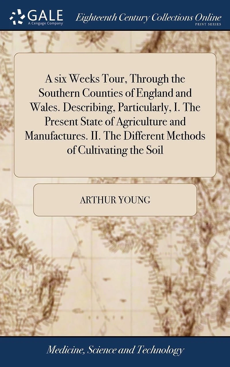 A six Weeks Tour, Through the Southern Counties of England and Wales. Describing, Particularly, I. Present State Agriculture Manufactures. II. Different Methods Cultivating Soil