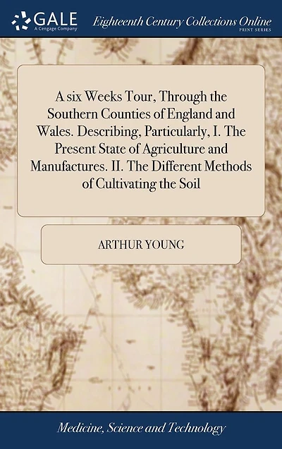 A six Weeks Tour, Through the Southern Counties of England and Wales. Describing, Particularly, I. Present State Agriculture Manufactures. II. Different Methods Cultivating Soil