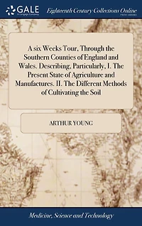A six Weeks Tour, Through the Southern Counties of England and Wales. Describing, Particularly, I. Present State Agriculture Manufactures. II. Different Methods Cultivating Soil