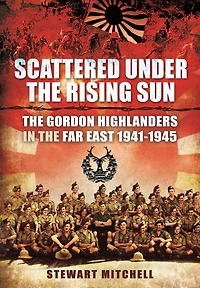 Scattered Under the Rising Sun: Gordon Highlanders Far East 1941 - 1945