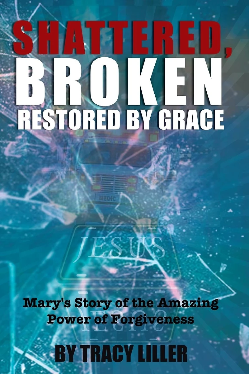 Shattered, Broken Restored by Grace: Mary's Story of the Amazing Power Forgiveness