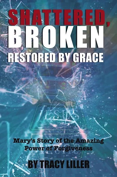 Shattered, Broken Restored by Grace: Mary's Story of the Amazing Power Forgiveness