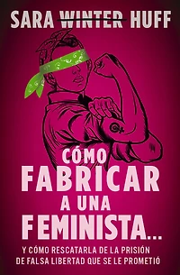 cómo fabricar a una feminista...: y rescatarla de la prisión falsa libertad que se le prometió