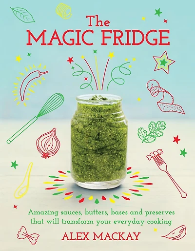 The Magic Fridge: Amazing sauces, butters, bases and preserves that will transform your everyday cooking