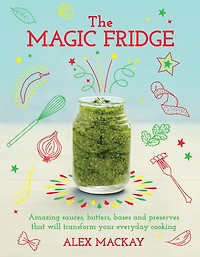 The Magic Fridge: Amazing sauces, butters, bases and preserves that will transform your everyday cooking