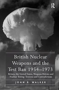 British Nuclear Weapons and the Test Ban 1954-1973: Britain, United States, Policies Testing: Tensions Contradictions