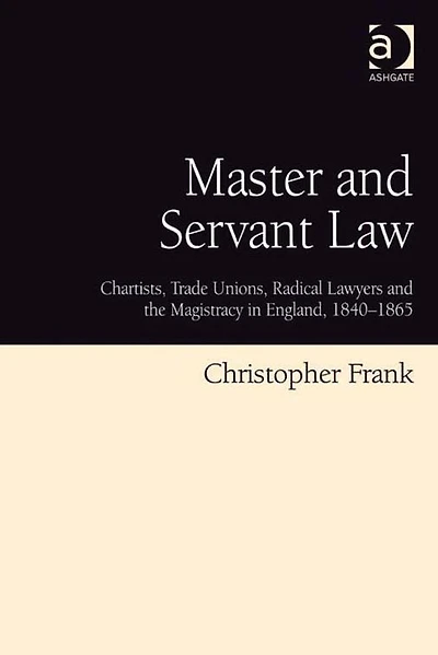 Master and Servant Law: Chartists, Trade Unions, Radical Lawyers the Magistracy England, 1840-1865