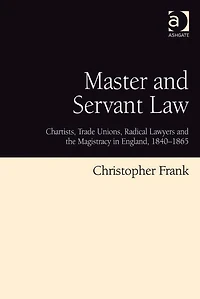 Master and Servant Law: Chartists, Trade Unions, Radical Lawyers the Magistracy England, 1840-1865