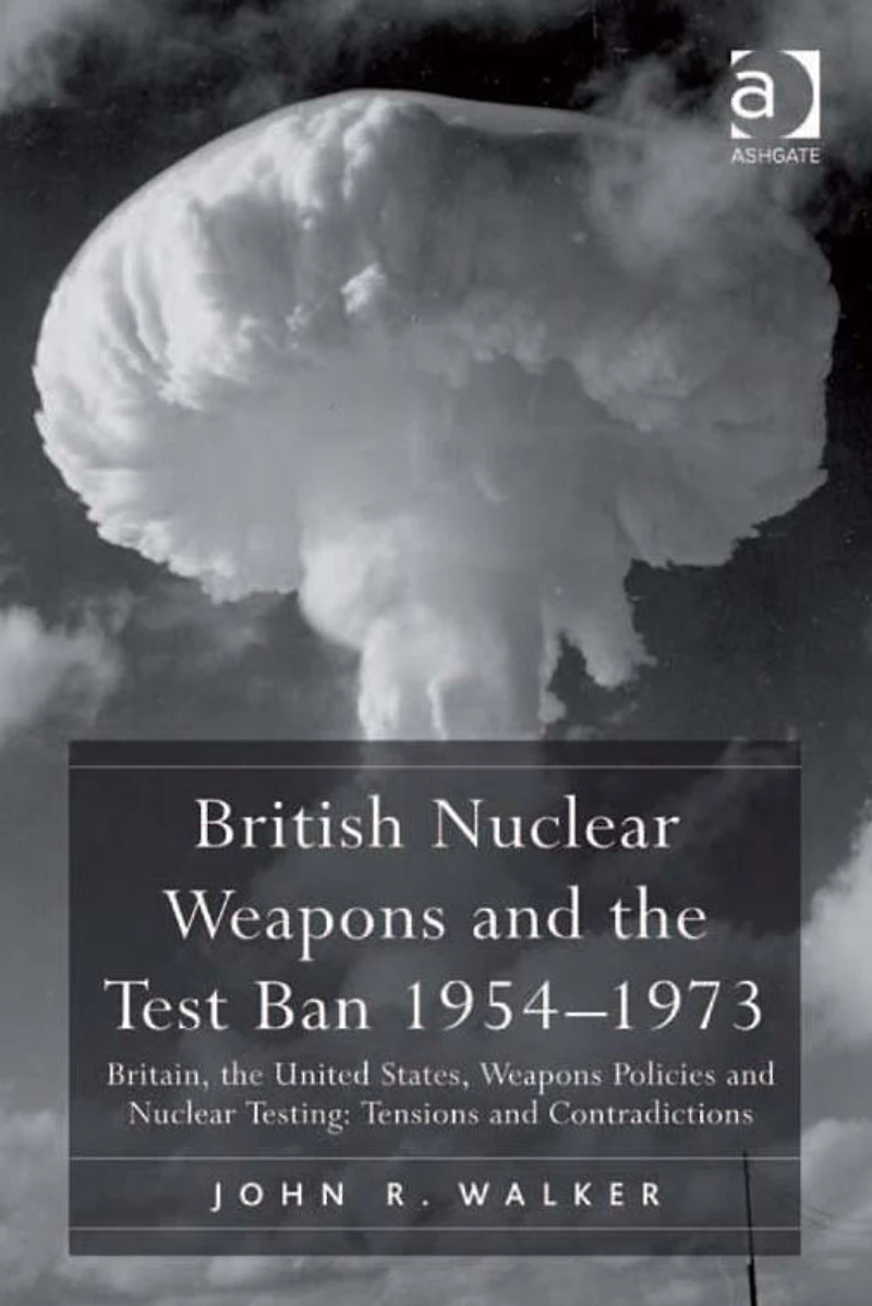 British Nuclear Weapons and the Test Ban 1954-1973: Britain, United States, Policies Testing: Tensions Contradictions