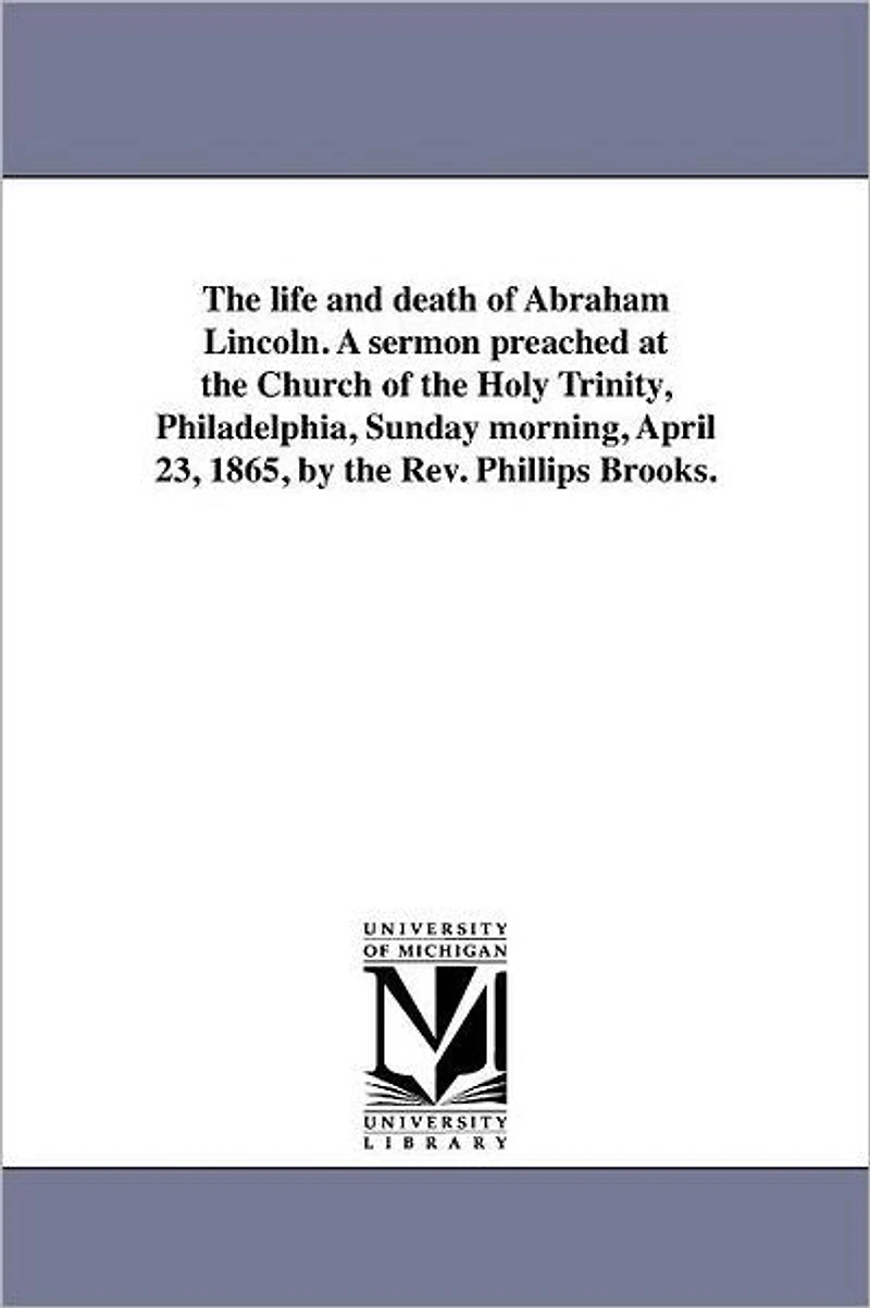 The life and death of Abraham Lincoln. A sermon preached at the Church of the Holy Trinity, Philadelphia, Sunday morning, April 23, 1865, by the Rev. Phillips Brooks.