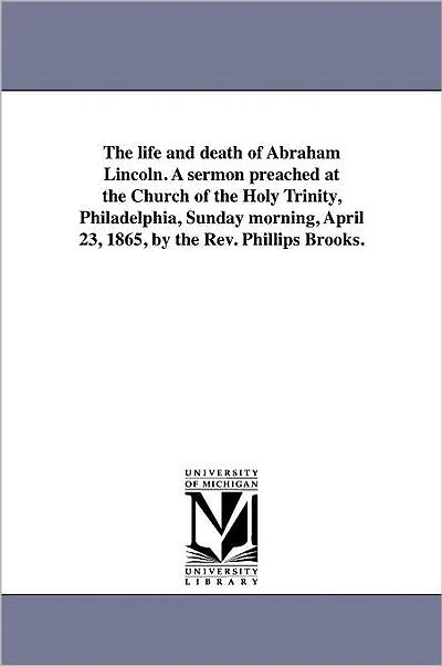 The life and death of Abraham Lincoln. A sermon preached at the Church of the Holy Trinity, Philadelphia, Sunday morning, April 23, 1865, by the Rev. Phillips Brooks.