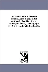 The life and death of Abraham Lincoln. A sermon preached at the Church of the Holy Trinity, Philadelphia, Sunday morning, April 23, 1865, by the Rev. Phillips Brooks.
