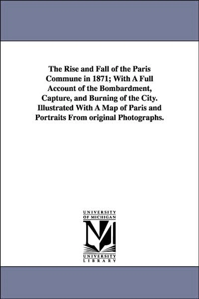 The Rise and Fall of the Paris Commune in 1871; With A Full Account of the Bombardment, Capture, and Burning of the City. Illustrated With A Map of Paris and Portraits From original Photographs.