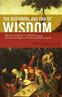 the Beginning and End of Wisdom (Foreword by Sidney Greidanus): Preaching Christ from First Last Chapters Proverbs, Ecclesiastes, Job
