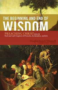 the Beginning and End of Wisdom (Foreword by Sidney Greidanus): Preaching Christ from First Last Chapters Proverbs, Ecclesiastes, Job