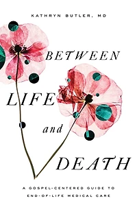 Between Life and Death: A Gospel-Centered Guide to End-of-Life Medical Care