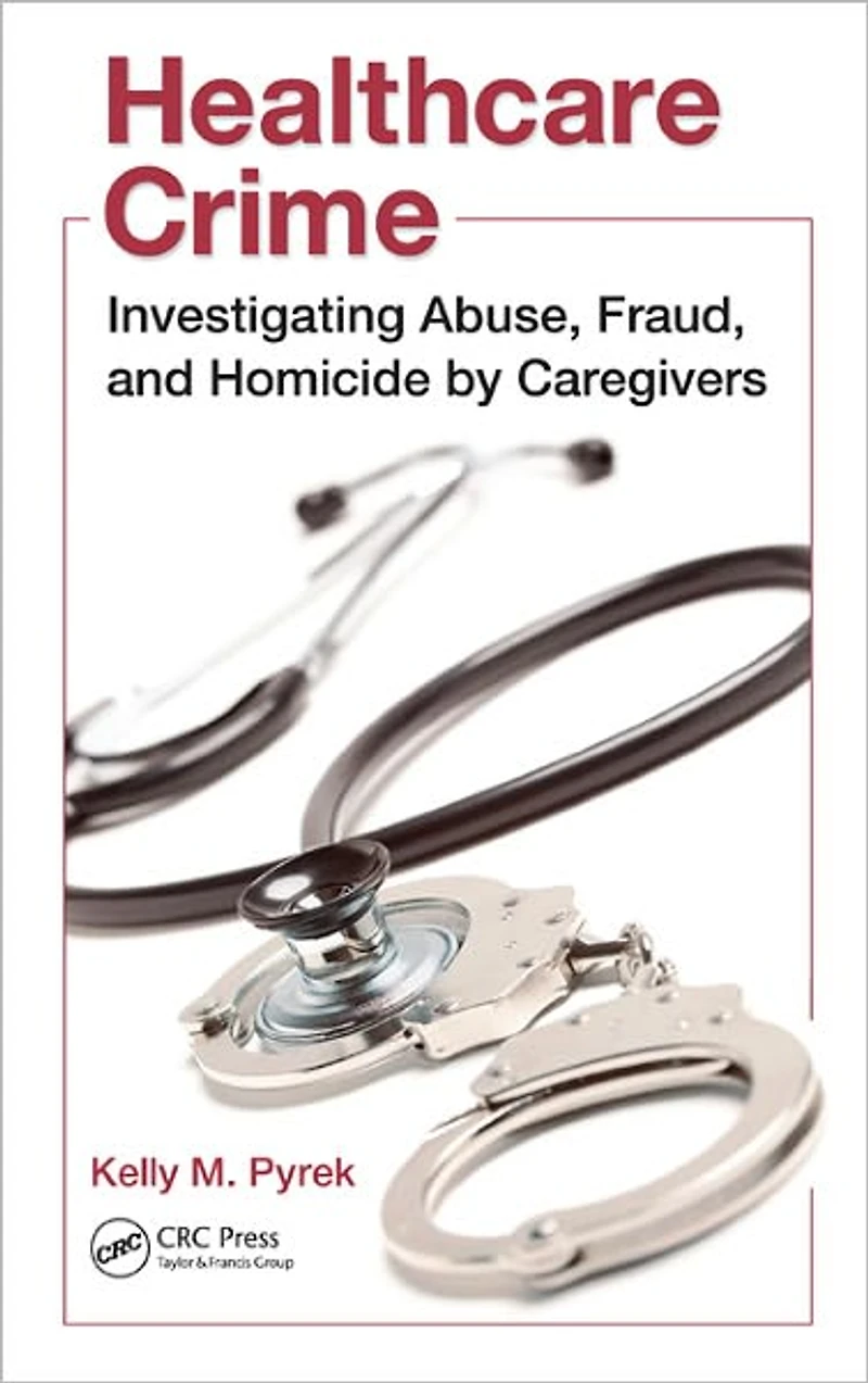 Healthcare Crime: Investigating Abuse, Fraud, and Homicide by Caregivers