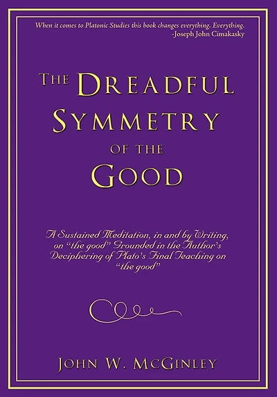 The Dreadful Symmetry of the Good: A Sustained Meditation, in and by Writing, on "the good" Grounded in the Author's Deciphering of Plato's Final Teaching on "the good"