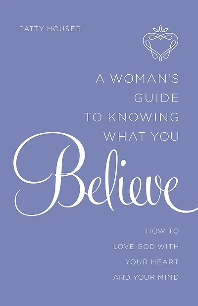 A Woman's Guide to Knowing What You Believe: How Love God With Your Heart and Mind