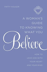 A Woman's Guide to Knowing What You Believe: How Love God With Your Heart and Mind