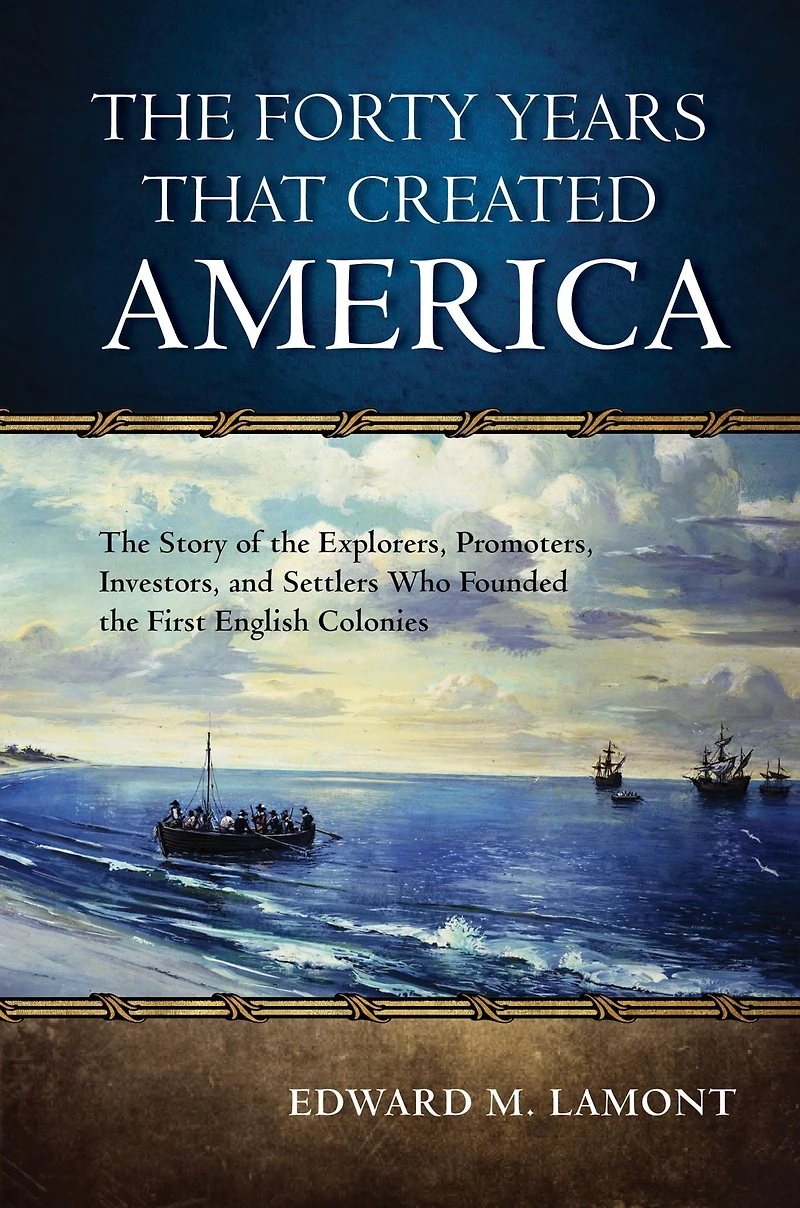The Forty Years that Created America: The Story of the Explorers, Promoters, Investors, and Settlers Who Founded the First English Colonies