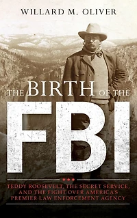 the Birth of FBI: Teddy Roosevelt, Secret Service, and Fight Over America's Premier Law Enforcement Agency