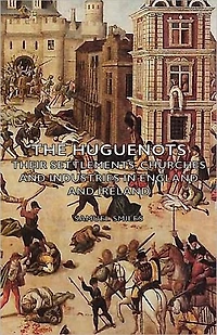 The Huguenots - Their Settlements, Churches and Industries England Ireland