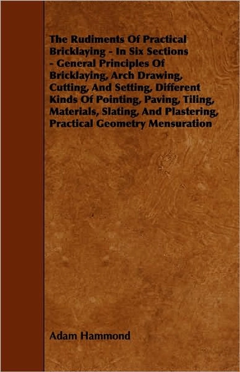 The Rudiments Of Practical Bricklaying - Six Sections: General Principles Bricklaying, Arch Drawing, Cutting, And Setting, Different Kinds Pointing, Paving, Tiling, Materials, Slating, Plastering, Geometry Mensuration