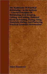 The Rudiments Of Practical Bricklaying - Six Sections: General Principles Bricklaying, Arch Drawing, Cutting, And Setting, Different Kinds Pointing, Paving, Tiling, Materials, Slating, Plastering, Geometry Mensuration
