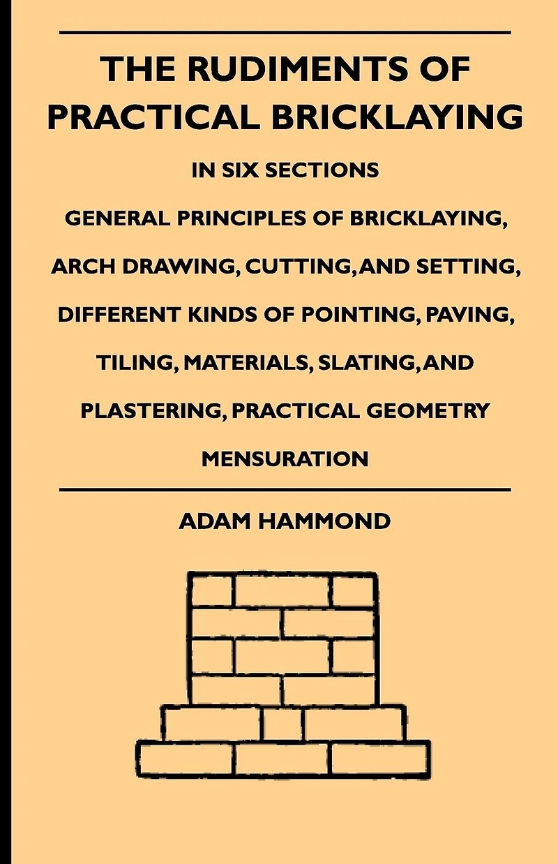 The Rudiments Of Practical Bricklaying - Six Sections: General Principles Bricklaying, Arch Drawing, Cutting, And Setting, Different Kinds Pointing, Paving, Tiling, Materials, Slating, Plastering, Geometry Mensuration