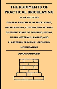The Rudiments Of Practical Bricklaying - Six Sections: General Principles Bricklaying, Arch Drawing, Cutting, And Setting, Different Kinds Pointing, Paving, Tiling, Materials, Slating, Plastering, Geometry Mensuration