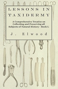 Lessons Taxidermy - A Comprehensive Treatise on Collecting and Preserving All Subjects of Natural History Book I.