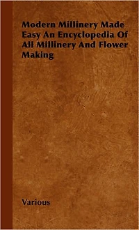 Modern Millinery Made Easy an Encyclopedia of All and Flower Making